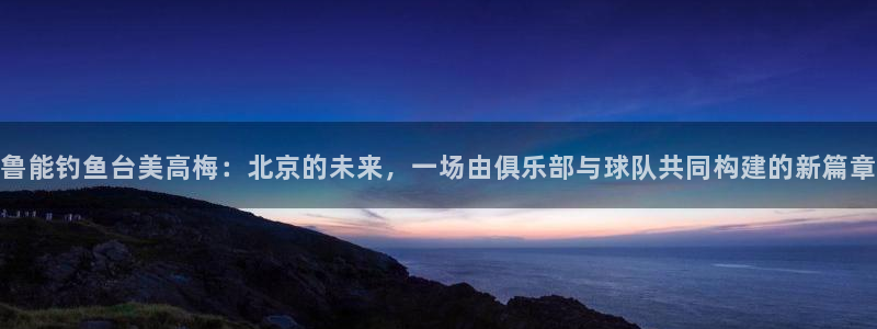 门徒娱乐2注册：鲁能钓鱼台美高梅：北京的未来，一场由俱乐部与球队共同构建的新篇章